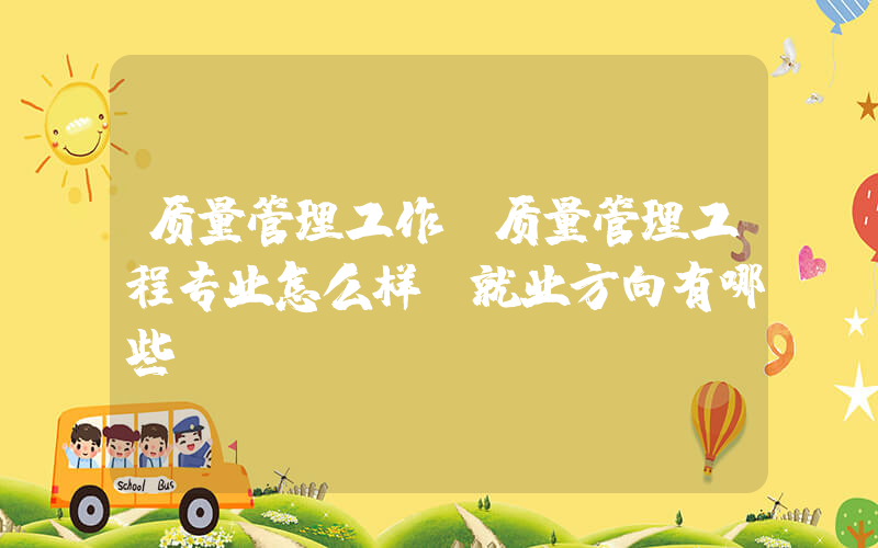质量管理工作(质量管理工程专业怎么样 就业方向有哪些)